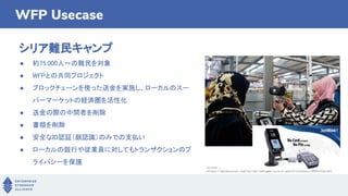 WFP Usecase
シリア難民キャンプ
● 約75,000人〜の難民を対象
● WFPとの共同プロジェクト
● ブロックチェーンを使った送金を実施し、ローカルのスー
パーマーケットの経済圏を活性化
● 送金の際の中間者を削除
● 書類を削除
● 安全なID認証（顔認識）のみでの支払い
● ローカルの銀行や従業員に対してもトランザクションのプ
ライバシーを保護
source :
https://hackernoon.com/syrian-refugee-crisis-and-blockchain-9885330acfd1
 