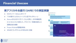 Financial Usecase
南アフリカ中央銀行（SARB）での実証実験
● EEAメンバー Adhara.ioのリード
● 7つの銀行によるコンソーシアム型ブロックチェーン
● Quorumのカスタマイズバージョンを用い、ゼロ知識証明、
ビットコミットメントを使った、プライバシー保護を優先した
国際送金の実験
● Project Khokhaの課題を解決
● 99％のトランザクションが2秒以内に完結
 