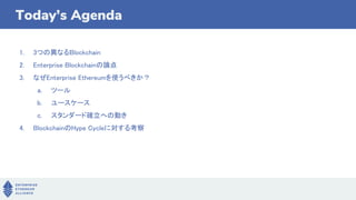 1. 3つの異なるBlockchain
2. Enterprise Blockchainの論点
3. なぜEnterprise Ethereumを使うべきか？
a. ツール
b. ユースケース
c. スタンダード確立への動き
4. BlockchainのHype Cycleに対する考察
Today’s Agenda
 