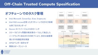 Off-Chain Trusted Compute Spesification
オフチェーンでのタスク管理
● Intel, Microsoft, ConsenSys, iExec, Enigma etc
● Intel SGX encraveを使ったオフチェーンでのタスク依頼
＆終了のスタンダード
● Devcon 4にてバージョン0.5のローンチ
● スケーラビリティ問題の解決策の一つとして独立した
ハードウェアに依るタスクの終了により、安全な秘匿環
境とゼロ知識証明を実装
● APIはベンダー依存せず
● 開発はオープンソース
 