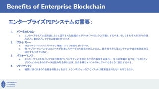 Benefits of Enterprise Blockchain
エンタープライズP2Pシステムの需要：
1. パーミッション
a. エンタープライズでは用途によって認可された組織のみがネットワークに介入可能にするべき。そしてそれぞれが別々の読
み込み、書き込み、アクセス権限を持つべき。
2. プライバシー
a. 特定のトランザクションデータは権限によって秘匿化されるべき。
b. 例：サプライチェーンではコンテナが到着したデータのみ閲覧できるようにし、競合相手からはコンテナの中身を推測出来る
様にするべきではない。
3. パフォーマンス
a. エンタープライズのインフラは秒間数千トランザクションを捌けるだけの基盤を必要とし、今日の情報社会では一つのトラン
ザクションから多くのデータを読み取る事が出来、別の多様なイベントのトリガーになるように設計するべき。
4. ファイナリティ
a. 機関は多くの多くの金額を移動させるので、トランザクションのアウトプットは確実性を持たなければならない。
 