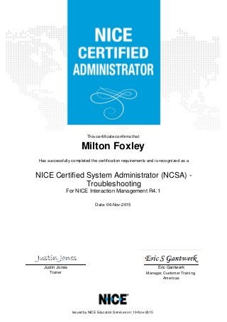 Eric GantwerkJustin Jones
Trainer Manager, Customer Training,
Americas
This certificate confirms that
Milton Foxley
Has successfully completed the certification requirements and is recognized as a
Date: 06-Nov-2015
Issued by NICE Education Services on: 19-Nov-2015
NICE Certified System Administrator (NCSA) -
Troubleshooting
For NICE Interaction Management R4.1
 
