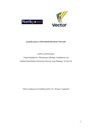 1
Acoustic Survey of Overhead Electricity Networks
Authors and Presenters:
Goran Stojadinovic, Maintenance Manager, Northpower Ltd
Michael-John Parkin, Electricity Network Asset Manager, Vector Ltd
“EEA Conference & Exhibition 2014, 18 - 20 June, Auckland”
 