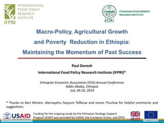 Macro-Policy, Agricultural Growth
and Poverty Reduction in Ethiopia:
Maintaining the Momentum of Past Success
Paul Dorosh
International Food Policy Research Institute (IFPRI)*
Ethiopian Economic Association (EEA) Annual Conference
Addis Ababa, Ethiopia
July 18-20, 2019
* Thanks to Bart Minten, Alemayehu Seyoum Taffesse and James Thurlow for helpful comments and
suggestions.
Funding for this ongoing study by the Ethiopian Strategy Support
Program (ESSP) was provided by USAID, the European Union, and DFID.
ETHIOPIAN DEVELOPMENT
RESEARCH INSTITUTE
 