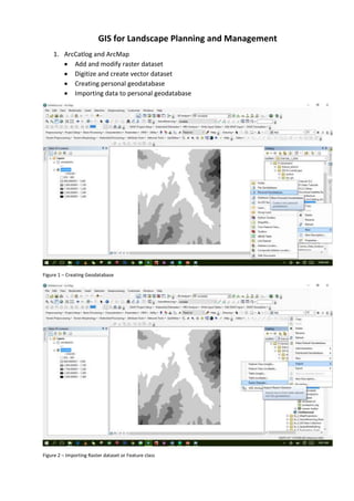 GIS for Landscape Planning and Management
1. ArcCatlog and ArcMap
 Add and modify raster dataset
 Digitize and create vector dataset
 Creating personal geodatabase
 Importing data to personal geodatabase
Figure 1 – Creating Geodatabase
Figure 2 – Importing Raster dataset or Feature class
 