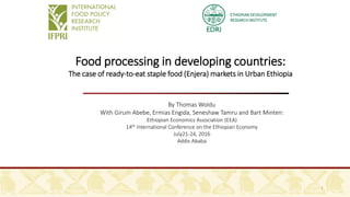 ETHIOPIAN DEVELOPMENT
RESEARCH INSTITUTE
Food processing in developing countries:
The case of ready-to-eat staple food (Enjera) markets in Urban Ethiopia
By Thomas Woldu
With Girum Abebe, Ermias Engida, Seneshaw Tamru and Bart Minten:
Ethiopian Economics Association (EEA)
14th International Conference on the Ethiopian Economy
July21-24, 2016
Addis Ababa
1
 