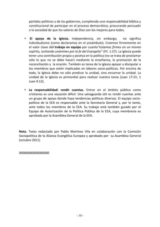 partidos políticos y de los gobiernos, cumpliendo una responsabilidad bíblica y
      constitucional de participar en el proceso democrático, procurando persuadir
      a la sociedad de que los valores de Dios son los mejores para todos.

    El apoyo de la Iglesia. Independencia, sin embargo,                   no significa
     individualismo (como declaramos en el preámbulo). Creemos firmemente en
     el valor clave del trabajo en equipo por cuanto“estamos firmes en un mismo
     espíritu, luchando unánimes por la fe del Evangelio” (Fil. 1:27). La Iglesia puede
     tener una contribución propia y positva en la política (no se trata de proclamar
     sólo lo que no se debe hacer) mediante la enseñanza, la promoción de la
     reconciliación y la oración. También es tarea de la Iglesia apoyar y discipular a
     los miembros que estén implicados en labores socio-políticas. Por encima de
     todo, la Iglesia debe no sólo predicar la unidad, sino encarnar la unidad. La
     unidad de la Iglesia es primordial para realizar nuestra tarea (Juan 17:21; 1
     Juan 4:12).

    La responsabilidad: rendir cuentas. Entrar en el ámbito público como
     cristianos es una vocación difícil. Una salvaguarda útil es rendir cuentas ante
     un grupo de apoyo donde haya tendencias políticas diversas. El equipo socio-
     político de la EEA es responsable ante la Secretaría General y, por lo tanto,
     ante todos los miembros de la EEA. Su trabajo está también guiado por el
     Equipo de Autorización de la Política Pública de la EEA, cuya membresía es
     aprobada por la Asamblea General de la EEA.



Nota. Texto redactado por Pablo Martínez Vila en colaboración con la Comisión
Sociopolítica de la Alianza Evangélica Europea y aprobado por su Asamblea General
(octubre 2011)


00000000000000000




                                        - 10 -
 
