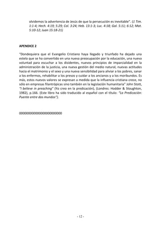 olvidemos la advertencia de Jesús de que la persecución es inevitable”. (1 Tim.
       1:1-4; Hech. 4:19; 5:29; Col. 3:24; Heb. 13:1-3; Luc. 4:18; Gal. 5:11; 6:12; Mat.
       5:10-12; Juan 15:18-21)



APENDICE 2

“Dondequiera que el Evangelio Cristiano haya llegado y triunfado ha dejado una
estela que se ha convertido en una nueva preocupación por la educación, una nueva
voluntad para escuchar a los disidentes, nuevos principios de imparcialidad en la
administración de la justicia, una nueva gestión del medio natural, nuevas actitudes
hacia el matrimonio y el sexo y una nueva sensibilidad para aliviar a los pobres, sanar
a los enfermos, rehabilitar a los presos y cuidar a los ancianos y a los moribundos. Es
más, estos nuevos valores se expresan a medida que la influencia cristiana crece, no
sólo en empresas filantrópicas sino también en la legislación humanitaria” John Stott,
“I believe in preaching” (Yo creo en la predicación), (Londres: Hodder & Stoughton,
1982), p.166. (Este libro ha sido traducido al español con el título: “La Predicación:
Puente entre dos mundos”).



000000000000000000000000




                                         - 12 -
 