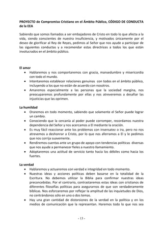 PROYECTO de Compromiso Cristiano en el Ámbito Público, CÓDIGO DE CONDUCTA
de la EEA

Sabiendo que somos llamados a ser embajadores de Cristo en todo lo que afecta a la
vida, siendo conscientes de nuestra insuficiencia, y motivados únicamente por el
deseo de glorificar al Rey de Reyes, pedimos al Señor que nos ayude a participar de
las siguientes conductas y a recomendar estas directrices a todos los que están
involucrados en el ámbito público.



El amor
     Hablaremos y nos comportaremos con gracia, mansedumbre y misericordia
      con todo el mundo.
     Intentaremos establecer relaciones genuinas con todos en el ámbito público,
      incluyendo a los que no están de acuerdo con nosotros.
     Amaremos especialmente a las personas que la sociedad margina, nos
      preocuparemos profundamente por ellas y nos atreveremos a desafiar las
      injusticias que las oprimen.

La humildad
    Oraremos en todo momento, sabiendo que solamente el Señor puede lograr
      un cambio.
    Conociendo que la cercanía al poder puede corromper, recordamos nuestra
      dependencia del Señor y nos acercamos a El mediante la oración.
    Es muy fácil reaccionar ante los problemas con insensatez o ira, pero no nos
      atrevemos a deshonrar a Cristo, por lo que nos aferramos a El y le pedimos
      que nos corrija suavemente.
    Rendiremos cuentas ante un grupo de apoyo con tendencias políticas diversas
      que nos ayude a permanecer fieles a nuestro llamamiento.
    Adoptaremos una actitud de servicio tanto hacia los débiles como hacia los
      fuertes.

La verdad
    Hablaremos y actuaremos con verdad e integridad en todo momento.
    Nuestras ideas y acciones políticas deben basarse en la totalidad de la
       Escritura. No debemos utilizar la Biblia para confirmar nuestras ideas
       preconcebidas. Por el contrario, contrastaremos estas ideas con cristianos de
       diferentes filosofías políticas para asegurarnos de que son verdaderamente
       bíblicas. Nos esforzaremos por reflejar la amplitud de las inquietudes de Dios,
       no centrándonos sólo en uno o dos temas.
    Hay una gran cantidad de distorsiones de la verdad en la política y en los
       medios de comunicación que la representan. Haremos todo lo que nos sea


                                        - 13 -
 