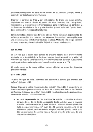 profunda preocupación de Jesús por la persona en su totalidad (cuerpo, mente y
espíritu) y por toda la comunidad humana.

Encarnar el carácter de Dios y ser embajadores de Cristo son tareas difíciles,
imposibles de realizar desde el punto de vista humano. Por consiguiente,
reconocemos y confesamos nuestra incapacidad para cumplirlas, pero contamos y
confiamos en la suficiencia de la gracia de Cristo y en el poder del Espíritu Santo.
Estos son nuestros recursos sobrenaturales.

Somos llamados a realizar esta tarea no sólo de forma individual, dependiendo de
esfuerzos personales, sino como un cuerpo porque Cristo mismo ha escogido tener
una presencia visible en la tierra a través de su Iglesia. Mediante este cuerpo visible El
continúa hoy su obra de reconciliación, de justicia y de paz en el mundo.


LOS PILARES

La EEA cree que la acción socio-política del cristiano debería estar profundamente
arraigada en la totalidad de la Escritura, con un énfasis especial en la vida y el
ministerio de nuestro Señor Jesucristo. Cuando miramos con atención a Jesús como
modelo, descubrimos cinco pilares en los cuales quiere apoyarse la EEA.

Al involucrarnos en la esfera pública, nuestro objetivo es seguir los siguientes
principios bíblicos:

1 Ser como Cristo

“Puestos los ojos en Jesús… corramos con paciencia la carrera que tenemos por
delante” (Hebreos 12:2)

Porque Cristo es la visible “imagen del Dios invisible” (Col. 1:15), El se convierte en
nuestro modelo supremo en todas las áreas de la vida y nos llama a ser “hechos
conformes a la imagen de su Hijo” (Rom. 8:29). En el contexto del espacio público,
necesitamos imitar a Cristo sobretodo en:

      Su total dependencia de Dios mediante la oración. La oración es crucial
       porque a través de ella Cristo nos capacita dando sentido y valor al esfuerzo
       humano. “Permaneced en mí, y yo en vosotros….tampoco vosotros podéis dar
       fruto si no permanecéis en mí” (Juan 15:4-5). Llama la atención cómo en los
       momentos difíciles, Jesús se retiraba a lugares solitarios y oraba (Lucas 5:15-
       16). La renovación de nuestra visión y fuerzas procede, ante todo, de una
       relación personal con El.




                                           -2-
 