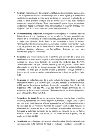    Su amor, incondicional y de una gran amplitud, sin discriminación alguna. Amó
    a los marginados e incluso a sus enemigos con el amor ágape que no requiere
    sentimientos positivos previos. Amó sin tener en cuenta el resultado de su
    amor. Él amó primero; siempre dio el primer paso y nos llama también
    nosotros a tomar la iniciativa: “Todo cuanto queráis que os hagan los hombres,
    así también haced vosotros con ellos, porque esto es el resumen de la Ley y los
    Profetas” (Mt. 7:12, texto conocido como “La Regla de oro”).

   Su misericordia y compasión. No dejaba de lado la gracia ni se llenaba de ira al
    hablar de moral o al relacionarse con los pecadores. En todas sus relaciones,
    incluso en la controversia o en el desacuerdo, Jesús reflejaba gracia, tratando
    a todos con dignidad. Jesús llama a sus seguidores a hacer lo mismo:
    “Bienaventurados los misericordiosos, pues ellos recibirán misericordia” (Mat.
    5:7). La gracia es una de las características más distintivas de la comunidad
    cristiana. Nuestras relaciones con los políticos deberían ser más para
    bendecirles que para “utilizarles”.

   Su justicia y su rechazo del pecado, el conflicto y la opresión. En la Cruz, Dios
    revela tanto su amor como su justicia. El Evangelio no es únicamente buenas
    noticias de amor, sino también de justicia (Is. 42:1,4,7; Luc. 4:17-19).
    “Bienaventurados los que tienen hambre y sed de justicia” afirmó Jesús
    claramente en una de las bienaventuranzas (Mt. 5:6). La justicia bíblica, no
    obstante, es más que un asunto privado y personal: incluye también la
    justicia social, como se declara reiteradamente en la ley y los profetas (Miq.
    6:8).

   Su pureza en todas las áreas de la vida, incluída la lengua. Decir la verdad,
    rechazar la mentira y la calumnia (Mt. 5:34,37), bendecir y no maldecir (Luc.
    6:28), resistir firmemente cualquier forma de corrupción (Luc. 3:14) y de
    hipocresía (Mt. 6:16-18; Mt. 23:23-36) fueron rasgos distintivos de su
    enseñanza y de su comportamiento. “Bienaventurados los de limpio corazón,
    pues ellos verán a Dios” (Mt. 5:8).

   Su carácter de siervo. Desde su nacimiento hasta su muerte, tuvo el espíritu
    de siervo, rechazando toda forma de poder humano (Is. 42:1; Fil. 2:7). La única
    vez que Jesús explícitamente afirmó “Aprended de mí” aludió precisamente a
    la necesidad de ser “manso y humilde de corazón” (Mat. 11:29). Resumió la
    esencia de su carácter en estas dos cualidades, mansedumbre y humildad. Su
    liderazgo y autoridad surgieron de su espíritu de servicio, no de su fuerza
    humana o de su poder (Juan 13:15-16). Su anhelo no fue el poder, sino el
    poder servir (Mt. 20:28)

   Su valentía para obedecer y someterse a la voluntad de Dios hasta las últimas
    consecuencias. Esta valentía le llevó a rechazar cualquier concesión o

                                      -3-
 