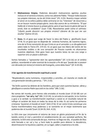    Motivaciones limpias. Podemos descubrir motivaciones egoístas ocultas
       incluso en el servicio cristiano, como nos advierte Pablo: “Porque todos buscan
       sus propios intereses, no los de Cristo Jesús” (Fil. 2:21). Nuestro mayor anhelo
       al servir en la esfera pública debe centrarse en los “intereses” de Jesucristo y
       no en buscar nuestra propia gloria. Jesús dijo acerca de su ministerio: “El que
       habla de sí mismo busca su propia gloria; pero el que busca la gloria del que le
       envió, éste es verdadero” (Juan 7:18). Necesitamos pedir como el salmista:
       “¿Quién puede discernir sus propios errores? Líbrame de los que me son
       ocultos” (Salmo 19:12).

      Gozo. Es el gozo que surge de hacer la obra del Padre y glorificarle (Juan
       17:4). Es un gozo que no depende de victorias humanas, de nuestros logros,
       sino de la firme convicción de que Cristo es ya el vencedor y un día gobernará
       sobre toda la Tierra (Fil. 2:9-11). Es un gozo que nos libera del estrés de los
       resultados visibles o de una sensación de fracaso cuando no alcanzamos
       nuestros objetivos. Este gozo hace que nuestra tarea no sea una carga a
       soportar sino un placer a disfrutar.

Somos llamados a “aprovechar bien las oportunidades” (Ef. 5:15-16) en el ámbito
público, recordando el valor esencial de la oración a fin de que “pueda dar a conocer
con denuedo (sin temor) el misterio del Evangelio, como debo hacer” (Ef. 6:19-20).


3 Ser agentes de transformación espiritual y social

“Resplandecéis como luminares, irreprensibles y sencillos…sin mancha en medio de
una generación torcida y perversa…” (Fil. 2:15).

“Así brille vuestra luz delante de los hombres, para que vean vuestras buenas obras y
glorifiquen a vuestro Padre que está en los cielos” (Mt. 5:16).

No somos del mundo, pero hemos sido enviados al mundo (Juan 17:16-18) con un
claro propósito: “ser sal y luz” (Mt. 5:13-14). La sal evita la corrupción, la luz ilumina
y guía a la verdad. La transformación espiritual y social es el resultado natural de
reflejar el carácter de Jesús en todas las áreas de la vida. Es así como los primeros
cristianos “pusieron el mundo al revés” (Hch.17:6). El ser como Cristo constituye una
fuerza transformadora muy poderosa y se convierte en el mejor testimonio que
podemos dar al mundo”(Juan 13:34-35; Hch. 4:13).

La EEA cree que únicamente el retorno de Jesús en gloria proclamará el fin de la
batalla contra el mal y permitirá el establecimiento de una sociedad perfecta. No
obstante, la EEA está convencida de que, mientras no llega ese día, el pueblo de Dios
está llamado a ser sal y luz, y hará todo lo posible para detener la decadencia,
desenmascarar la injusticia y aportar, en su lugar, sabor y esperanza a la vida.

                                           -5-
 