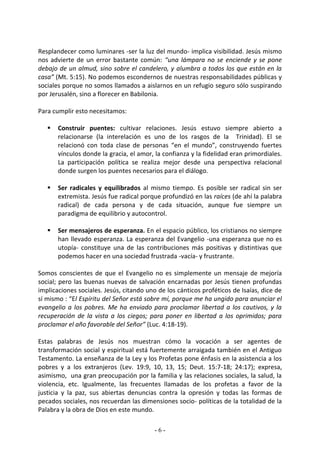 Resplandecer como luminares -ser la luz del mundo- implica visibilidad. Jesús mismo
nos advierte de un error bastante común: “una lámpara no se enciende y se pone
debajo de un almud, sino sobre el candelero, y alumbra a todos los que están en la
casa” (Mt. 5:15). No podemos escondernos de nuestras responsabilidades públicas y
sociales porque no somos llamados a aislarnos en un refugio seguro sólo suspirando
por Jerusalén, sino a florecer en Babilonia.

Para cumplir esto necesitamos:

      Construir puentes: cultivar relaciones. Jesús estuvo siempre abierto a
       relacionarse (la interelación es uno de los rasgos de la Trinidad). El se
       relacionó con toda clase de personas “en el mundo”, construyendo fuertes
       vínculos donde la gracia, el amor, la confianza y la fidelidad eran primordiales.
       La participación política se realiza mejor desde una perspectiva relacional
       donde surgen los puentes necesarios para el diálogo.

      Ser radicales y equilibrados al mismo tiempo. Es posible ser radical sin ser
       extremista. Jesús fue radical porque profundizó en las raíces (de ahí la palabra
       radical) de cada persona y de cada situación, aunque fue siempre un
       paradigma de equilibrio y autocontrol.

      Ser mensajeros de esperanza. En el espacio público, los cristianos no siempre
       han llevado esperanza. La esperanza del Evangelio -una esperanza que no es
       utopía- constituye una de las contribuciones más positivas y distintivas que
       podemos hacer en una sociedad frustrada -vacía- y frustrante.

Somos conscientes de que el Evangelio no es simplemente un mensaje de mejoría
social; pero las buenas nuevas de salvación encarnadas por Jesús tienen profundas
implicaciones sociales. Jesús, citando uno de los cánticos proféticos de Isaías, dice de
sí mismo : “El Espíritu del Señor está sobre mí, porque me ha ungido para anunciar el
evangelio a los pobres. Me ha enviado para proclamar libertad a los cautivos, y la
recuperación de la vista a los ciegos; para poner en libertad a los oprimidos; para
proclamar el año favorable del Señor” (Luc. 4:18-19).

Estas palabras de Jesús nos muestran cómo la vocación a ser agentes de
transformación social y espiritual está fuertemente arraigada también en el Antiguo
Testamento. La enseñanza de la Ley y los Profetas pone énfasis en la asistencia a los
pobres y a los extranjeros (Lev. 19:9, 10, 13, 15; Deut. 15:7-18; 24:17); expresa,
asimismo, una gran preocupación por la familia y las relaciones sociales, la salud, la
violencia, etc. Igualmente, las frecuentes llamadas de los profetas a favor de la
justicia y la paz, sus abiertas denuncias contra la opresión y todas las formas de
pecados sociales, nos recuerdan las dimensiones socio- políticas de la totalidad de la
Palabra y la obra de Dios en este mundo.

                                          -6-
 