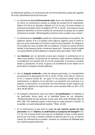 las diferencias políticas y la controversia de una forma distintiva, propia del seguidor
de Cristo. Aprendemos de la Escritura que:

    La controversia no es intrínsecamente mala. Jesús y los Apóstoles no dudaron
     en entrar en controversia cuando se trataba de asuntos de fe importantes.
     Mateo 15:1-20 es un ejemplo y Gálatas 2:11-21 es otro. Al mismo tiempo, la
     controversia también tiene sus peligros (2ª Tim 2: 16,23). Una manera en que
     podemos identificar la forma errónea de controversia es porque da un pobre
     testimonio al mundo: ‘¡Mirad aquellos cristianos cómo se odian unos a otros!’.

    La controversia es inevitable cuando los cristianos participan en la política. No
     podemos separar la fe y la política como algunos sugieren, pero lo cierto es
     que son socios incómodos y la historia revela muchos ejemplos. Por desgracia,
     no en todos los casos se peleó sólo con palabras. Si Cristo es nuestra primera
     lealtad, la discrepancia tarde o temprano aparecerá: “Vosotros mismos juzgad
     si es justo delante de Dios obedecer a vosotros antes que a Dios” (Hch. 4:19).

    Las relaciones son un elemento crucial para manejar la controversia en la
     esfera socio-política. Si discrepo de mi oponente, debo intentar establecer (o
     re-establecer) una relación con él a fin de comprender el asunto en cuestión
     desde su perspectiva. El amor, la gracia y la humildad de Cristo deben ser lo
     primordial en cualquier relación polémica.


    Usa un lenguaje moderado y evita los ataques personales. La mansedumbre
     es esencial en la discrepancia (2 Tim 2: 24-25, 1ª Ped. 3:15). Dios es “lento en
     la ira” y nosotros hemos de ser igual. En las ocasiones cuando Jesús tuvo
     controversias, su objetivo no era derrotar a un oponente sino acercarse a un
     prójimo. La persuasión y la convicción son herramientas mucho mejores que
     una defensa agresiva de argumentos (ver como actuaba Pablo en Hch. 17:2;
     18:4; 26:28; 28:23).

    En cualquier controversia, Jesús nos llama a ser pacificadores. En realidad, el
     ser pacificador forma parte de la identidad básica de sus discípulos:
     “Bienaventurados los que procuran la paz, pues ellos serán llamados hijos de
     Dios” (Mt. 5:9). Debemos aspirar a traer la paz en cada situación y relación “si
     es posible, en cuanto dependa de nosotros ” (Rom. 12:18).

    En la controversia, lo que está en juego no son nuestros puntos de vista
     personales sino la “defensa, la confirmación y el progreso del Evangelio” (Fil.
     1:7, 12, 17). El punto límite tiene que ser la fidelidad a Cristo. Es fácil pensar
     que lo que nos enoja a nosotros también es ofensivo para El y así, sin darnos
     cuenta, las controversias se pueden convertir en cuestiones de fidelidad para
     con nuestras propias opiniones.


                                          -8-
 