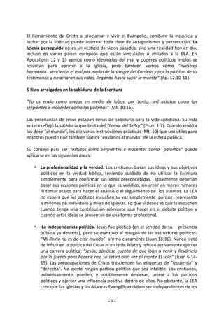 El llamamiento de Cristo a proclamar y vivir el Evangelio, combatir la injusticia y
luchar por la libertad puede acarrear toda clase de antagonismos y persecución. La
Iglesia perseguida no es un vestigio de siglos pasados, sino una realidad hoy en día,
incluso en varios países europeos que están vinculados o afiliados a la EEA. En
Apocalipsis 12 y 13 vemos como ideologías del mal y poderes políticos impíos se
levantan para oprimir a la Iglesia, pero también vemos cómo “nuestros
hermanos…vencieron el mal por medio de la sangre del Cordero y por la palabra de su
testimonio; y no amaron sus vidas, llegando hasta sufrir la muerte” (Ap. 12:10-11).

5 Bien arraigados en la sabiduría de la Escritura

“Yo os envío como ovejas en medio de lobos; por tanto, sed astutos como las
serpientes e inocentes como las palomas” (Mt. 10:16).

Las enseñanzas de Jesús estaban llenas de sabiduría para la vida cotidiana. Su vida
entera reflejó la sabiduría que brota del “temor del Señor” (Prov. 1:7). Cuando envió a
los doce “al mundo”, les dio varias instrucciones prácticas (Mt. 10) que son útiles para
nosotros puesto que también somos “enviados al mundo” de la esfera pública.

Su consejo para ser “astutos como serpientes e inocentes como palomas” puede
aplicarse en las siguientes áreas:

    La profesionalidad y la verdad. Los cristianos basan sus ideas y sus objetivos
     políticos en la verdad bíblica, teniendo cuidado de no utilizar la Escritura
     simplemente para confirmar sus ideas preconcebidas. Igualmente deberían
     basar sus acciones políticas en lo que es verídico, sin creer en meros rumores
     ni tomar atajos para hacer el análisis o el seguimiento de los asuntos. La EEA
     no espera que los políticos escuchen su voz simplemente porque representa
     a millones de individuos y miles de iglesias. Lo que sí desea es que la escuchen
     cuando tenga una contribución relevante que hacer en el debate político y
     cuando estas ideas se presentan de una forma profesional.

    La independencia política. Jesús fue político (en el sentido de su presencia
     pública ya descrita), pero se mantuvo al margen de las estructuras políticas:
     “Mi Reino no es de este mundo” afirmó claramente (Juan 18:36). Nunca trató
     de influir en la política del César ni en la de Pilato y rehusó activamente ejercer
     una carrera política: “Jesús, dándose cuenta de que iban a venir y llevárselo
     por la fuerza para hacerle rey, se retiró otra vez al monte El solo” (Juan 6:14-
     15). Las preocupaciones de Cristo trascienden las etiquetas de “izquierda” y
     “derecha”. No existe ningún partido político que sea infalible. Los cristianos,
     individualmente, pueden, y posiblemente debieran, unirse a los partidos
     políticos y ejercer una influencia positiva dentro de ellos. No obstante, la EEA
     cree que las Iglesias y las Alianzas Evangélicas deben ser independientes de los

                                          -9-
 