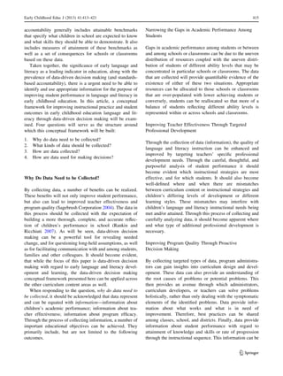 accountability generally includes attainable benchmarks
that specify what children in school are expected to know
and what skills they should be able to demonstrate. It also
includes measures of attainment of these benchmarks as
well as a set of consequences for schools or classrooms
based on these data.
Taken together, the signiﬁcance of early language and
literacy as a leading indicator in education, along with the
prevalence of data-driven decision making (and standards-
based accountability), there is a urgent need to be able to
identify and use appropriate information for the purpose of
improving student performance in language and literacy in
early childhood education. In this article, a conceptual
framework for improving instructional practice and student
outcomes in early childhood education language and lit-
eracy through data-driven decision making will be exam-
ined. Four questions will serve as the structure around
which this conceptual framework will be built:
1. Why do data need to be collected?
2. What kinds of data should be collected?
3. How are data collected?
4. How are data used for making decisions?
Why Do Data Need to be Collected?
By collecting data, a number of beneﬁts can be realized.
These beneﬁts will not only improve student performance,
but also can lead to improved teacher effectiveness and
program quality (Sagebrush Corporation 2004). The data in
this process should be collected with the expectation of
building a more thorough, complete, and accurate reﬂec-
tion of children’s performance in school (Rankin and
Ricchiuti 2007). As will be seen, data-driven decision
making can be a powerful tool for revealing needed
change, and for questioning long-held assumptions, as well
as for facilitating communication with and among students,
families and other colleagues. It should become evident,
that while the focus of this paper is data-driven decision
making with regard to early language and literacy devel-
opment and learning, the data-driven decision making
conceptual framework presented here can be applied across
the other curriculum content areas as well.
When responding to the question, why do data need to
be collected, it should be acknowledged that data represent
and can be equated with information—information about
children’s academic performance; information about tea-
cher effectiveness; information about program efﬁcacy.
Through the process of collecting information, a number of
important educational objectives can be achieved. They
primarily include, but are not limited to the following
outcomes.
Narrowing the Gaps in Academic Performance Among
Students
Gaps in academic performance among students or between
and among schools or classrooms can be due to the uneven
distribution of resources coupled with the uneven distri-
bution of students of different ability levels that may be
concentrated in particular schools or classrooms. The data
that are collected will provide quantiﬁable evidence of the
existence of either of these two situations. Appropriate
resources can be allocated to those schools or classrooms
that are over-populated with lower achieving students or
conversely, students can be reallocated so that more of a
balance of students reﬂecting different ability levels is
represented within or across schools and classrooms.
Improving Teacher Effectiveness Through Targeted
Professional Development
Through the collection of data (information), the quality of
language and literacy instruction can be enhanced and
improved by targeting teachers’ speciﬁc professional
development needs. Through the careful, thoughtful, and
purposeful analysis of student performance it should
become evident which instructional strategies are most
effective, and for which students. It should also become
well-deﬁned where and when there are mismatches
between curriculum content or instructional strategies and
children’s differing levels of development or different
learning styles. These mismatches may interfere with
children’s language and literacy instructional needs being
met and/or attained. Through this process of collecting and
carefully analyzing data, it should become apparent where
and what type of additional professional development is
necessary.
Improving Program Quality Through Proactive
Decision Making
By collecting targeted types of data, program administra-
tors can gain insights into curriculum design and devel-
opment. These data can also provide an understanding of
the root causes of problems or potential problems. This
then provides an avenue through which administrators,
curriculum developers, or teachers can solve problems
holistically, rather than only dealing with the symptomatic
elements of the identiﬁed problems. Data provide infor-
mation about what works and what is in need of
improvement. Therefore, best practices can be shared
among classes, school, and districts. Finally, data provide
information about student performance with regard to
attainment of knowledge and skills or rate of progression
through the instructional sequence. This information can be
Early Childhood Educ J (2013) 41:413–421 415
123
 