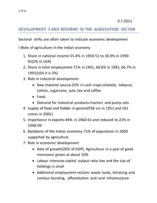 1 of 11
9.7.2011
DEVELOPMENT S AND REFORMS IN THE AGRICULTURE SECTOR
Sectoral shifts are often taken to indicate economic development
I )Role of agriculture in the Indian economy
1. Share in national income-55.4% in 1950-51 to 30.9% in 1990-
91(2% in USA)
2. Share in total employment-71% in 1901, 68.8% in 1981, 66.7% in
1991(USA it is 3%)
3. Role in industrial development-
 Raw material source-25% in cash crops-oilseeds, tobacco,
cotton, sugarcane, jute, tea and coffee
 Food
 Demand for industrial products-tractors and pump sets
4. Supply of food and fodder in general936 crs in 1951 and 101
crores in 2001)
5. Importance in exports-44% in 1960-61 and reduced to 22% in
1998-99
6. Backbone of the Indian economy-71% of population in 2000
supported by agriculture
7. Role in economic development
 Rate of growth(26% of GDP). Agriculture in a year of good
monsoons grows at about 10%
 Labour intensive-capital output ratio low and the size of
holdings is small
 Additional employment-reclaim waste lands, terracing and
contour bunding, afforestation and rural infrastructure
 
