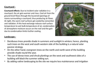 Courtyard :
Courtyard effects: Due to incident solar radiation in a
courtyard, the air gets warmer and rises. Cool air from the
ground level flows through the louvered openings of
rooms surrounding a courtyard, thus producing air flows.
At night, the warm roof surfaces get cooled by convection
and radiation. If this heat exchange reduces roof surface
temperature to wet bulb temperature of air, condensation
of atmosphere moisture occurs on the roof and the gain
due to condensation limits further cooling.
Landscape :
• Deciduous trees provide shade in summers and sunlight in winters; hence, planting
such trees on the west and south western side of the building is a natural solar
passive strategy.
• On the other hand, evergreen trees on the north and north-west of the building
provide shade round the year.
• The use of dense trees and shrub plantings on the west and southwest sides of a
building will block the summer setting sun.
• By adding native landscaping to the site we require less maintenance and irrigation
 