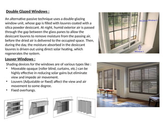 Double Glazed Windows :
An alternative passive technique uses a double-glazing
window unit, whose gap is filled with louvres coated with a
silica powder desiccant. At night, humid exterior air is passed
through the gap between the glass panes to allow the
desiccant louvres to remove moisture from the passing air,
before the dried air is delivered to the occupied space. Then,
during the day, the moisture absorbed in the desiccant
louvres is driven out using direct solar heating, which
regenerates the system.
Louver Windows :
Shading devices for the windows are of various types like :
• Moveable opaque (roller blind, curtains, etc.) can be
highly effective in reducing solar gains but eliminate
view and impede air movement.
• Louvers (Adjustable or fixed) affect the view and air
movement to some degree.
• Fixed overhangs.
 