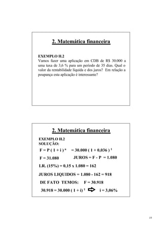 2. Matemática financeira

EXEMPLO II.2
Vamos fazer uma aplicação em CDB de R$ 30.000 a
uma taxa de 3,6 % para um período de 35 dias. Qual o
valor da rentabilidade líquida e dos juros? Em relação a
poupança esta aplicação é interessante?




        2. Matemática financeira
EXEMPLO II.2
SOLUÇÃO:
F=P(1+i)n            = 30.000 ( 1 + 0,036 ) 1
F = 31.080            JUROS = F - P = 1.080
I.R. (15%) = 0,15 x 1.080 = 162

JUROS LIQUIDOS = 1.080 - 162 = 918
 DE FATO TEMOS:              F = 30.918
 30.918 = 30.000 ( 1 + i) 1            i = 3,06%




                                                           10
 