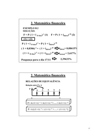 2. Matemática financeira
 EXEMPLO II.2
 SOLUÇÃO:
  F = P ( 1 + i 35 dias) 1 (1)           F = P ( 1 + idiário) 35 (2)
  (1) = (2)
P ( 1 + i 35 dias) 1 = P ( 1 + idiário) 35
( 1 + 0,0306) 1 = ( 1 + idiário) 35                   idiário= 0,08615%
 ( 1 + i 30 dias) 1 = ( 1 + idiário) 30               imensal = 2,617%

Poupança para o dia 17/11                                 2,39633%




            2. Matemática financeira
    RELAÇÕES DE EQUIVALÊNCIA
    Relação entre P e A
        P                           A        A
                   A       A                         A



            0                                         n

      P = A ( 1 + i ) - 1 + A ( 1 + i ) - 2+ . . . + A ( 1 + i ) - n


       P = A [ ( 1 + i ) -1 + ( 1 + i ) -2 + . . . + ( 1 + i ) -n]




                                                                          11
 