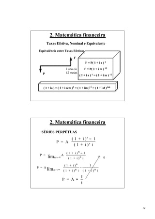 2. Matemática financeira
        Taxas Efetiva, Nominal e Equivalente
 Equivalência entre Taxas Efetivas

                              F
                                        F = P( 1 + i a ) 1

                       1 ano ou         F = P( 1 + i m ) 12
   P                   12 meses
                                   ( 1 + i a ) 1 = ( 1 + i m ) 12



    ( 1 + ia ) = ( 1 + i sem )2 = ( 1 + im )12 = ( 1 + i d )360




          2. Matemática financeira
  SÉRIES PERPÉTUAS
                     ( 1 + i ) n − 1
               P = A             n  
                     (1 + i) i 
                   ( 1 + i ) n − 1
 P =
        lim n →∞  ( 1 + i ) n i 
                A 
                                  
                                                        0

                   ( 1 + i )n         1            
P = A                           −                  
        lim n → ∞  ( 1 + i ) n i ( 1 + i ) n
                                                  i
                                                    
                                    1
                    P = A •
                                    i




                                                                    14
 