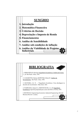 SUMÁRIO
1. Introdução
2. Matemática Financeira
3. Critérios de Decisão
4. Depreciação e Imposto de Renda
5. Financiamentos
6. Análise de Sensibilidade
7. Análise sob condições de inflação
6. Análise da Viabilidade de Projetos
   Industriais




             BIBLIOGRAFIA
   1. HIRSCHFELD, Henrique Engenharia Econômica e Análise de Custos,
   5_ ed. São Paulo: Atlas, 1992

   2. CASAROTTO, Nelson; KOPITTKE, Bruno H. Análise de
   Investimentos, São Paulo: Atlas, 1995.

   3. OLIVEIRA, J.A. N. - “Engenharia Econômica: Uma abordagem às
   decisões de investimento”, Mac Graw -Hill.

   4. PAMPLONA, Edson O. e MONTEVECHI, J. A. B. Engenharia
   Econômica I Apostila preparada para cursos da EFEI e FUPAI, 1997.

   5. REVISTAS: Engineering Economist, Industrial Engineering, Harvard
   Business Review e outras.




                                                                         2
 