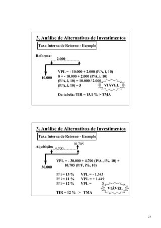 3. Análise de Alternativas de Investimentos
 Taxa Interna de Retorno - Exemplo

Reforma:
            2.000


             VPL = - 10.000 + 2.000 (P/A, i, 10)
   10.000    0 = - 10.000 + 2.000 (P/A, i, 10)
             (P/A, i, 10) = 10.000 / 2.000
             (P/A, i, 10) = 5               VIÁVEL

             Da tabela: TIR = 15,1 % > TMA




3. Análise de Alternativas de Investimentos
 Taxa Interna de Retorno - Exemplo
                      10.705
Aquisição: 4.700


            VPL = - 30.000 + 4.700 (P/A , i%, 10) +
   30.000       10.705 (P/F, i%, 10)

            P/ i = 13 %    VPL = - 1.343
            P/ i = 11 %    VPL = + 1.449
            P/ i = 12 %    VPL =       3
                                           VIÁVEL
            TIR = 12 % > TMA




                                                      23
 