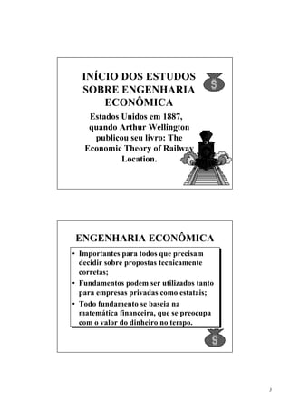 INÍCIO DOS ESTUDOS
  SOBRE ENGENHARIA
      ECONÔMICA
    Estados Unidos em 1887,
    quando Arthur Wellington
     publicou seu livro: The
   Economic Theory of Railway
            Location.




ENGENHARIA ECONÔMICA
• Importantes para todos que precisam
  decidir sobre propostas tecnicamente
  corretas;
• Fundamentos podem ser utilizados tanto
  para empresas privadas como estatais;
• Todo fundamento se baseia na
  matemática financeira, que se preocupa
  com o valor do dinheiro no tempo.




                                           3
 