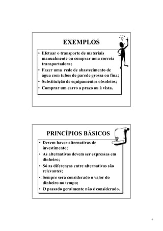 EXEMPLOS
• Efetuar o transporte de materiais
  manualmente ou comprar uma correia
  transportadora;
• Fazer uma rede de abastecimento de
  água com tubos de parede grossa ou fina;
• Substituição de equipamentos obsoletos;
• Comprar um carro a prazo ou à vista.




    PRINCÍPIOS BÁSICOS
• Devem haver alternativas de
  investimento;
• As alternativas devem ser expressas em
  dinheiro;
• Só as diferenças entre alternativas são
  relevantes;
• Sempre será considerado o valor do
  dinheiro no tempo;
• O passado geralmente não é considerado.




                                             4
 