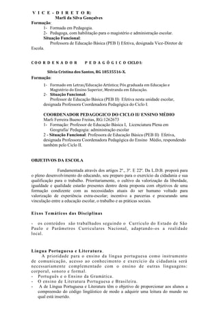 V I C E - D I R E T O R:
Marli da Silva Gonçalves
Formação:
1- Formada em Pedagogia.
2- Pedagoga, com habilitação para o magistério e administração escolar.
Situação Funcional:
Professora de Educação Básica (PEB I) Efetiva, designada Vice-Diretor de
Escola.
C O O R D E N A D O R P E D A G Ó G I C O CICLO I:
Silvia Cristina dos Santos, RG 18535516-X.
Formação:
1- Formado em Letras/Educação Artística; Pós graduada em Educação e
Magistério do Ensino Superior, Mestranda em Educação.
2- Situação Funcional:
Professor de Educação Básica (PEB II) Efetiva nesta unidade escolar,
designada Professora Coordenadora Pedagógica do Ciclo I.
COORDENADOR PEDAGOGICO DO CICLO II/ ENSINO MÉDIO
Marli Ferreira Bueno Freitas, RG:1262673
1- Formação: Professor de Educação Básica I, Licenciatura Plena em
Geografia/ Pedagogia: administração escolar
2 - Situação Funcional: Professora de Educação Básica (PEB II) Efetiva,
designada Professora Coordenadora Pedagógica do Ensino Médio, respondendo
também pelo Ciclo II.
OBJETIVOS DA ESCOLA
Fundamentada através dos artigos 2º., 3º. E 22º. Da L.D.B. proporá para
o pleno desenvolvimento do educando, seu preparo para o exercício da cidadania e sua
qualificação para o trabalho. Prioritariamente, o cultivo da valorização da liberdade,
igualdade e qualidade estarão presentes dentro desta proposta com objetivos de uma
formação condizente com as necessidades atuais do ser humano voltado para
valorização de experiência extra-escolar; incentivo a parcerias e procurando uma
vinculação entre a educação escolar, o trabalho e as práticas sociais.
Eixos Temáticos das Disciplinas
- os conteúdos são trabalhados seguindo o Currículo do Estado de São
Paulo e Parâmetros Curriculares Nacional, adaptando-os a realidade
local.
Língua Portuguesa e Literatura.
A prioridade para o ensino da língua portuguesa como instrumento
de comunicação, acesso ao conhecimento e exercício da cidadania será
necessariamente complementado com o ensino de outras linguagens:
corporal, sonoro e formal.
- Português e o Ensino da Gramática.
- O ensino de Literatura Portuguesa e Brasileira.
- A de Língua Portuguesa e Literatura têm o objetivo de proporcionar aos alunos a
compreensão do código lingüístico de modo a adquirir uma leitura do mundo no
qual está inserido.
 