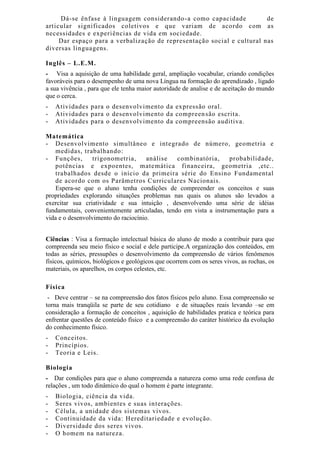 Dá-se ênfase à linguagem considerando-a como capacidade de
articular significados coletivos e que variam de acordo com as
necessidades e experiências de vida em sociedade.
Dar espaço para a verbalização de representação social e cultural nas
diversas linguagens.
Inglês – L.E.M.
- Visa a aquisição de uma habilidade geral, ampliação vocabular, criando condições
favoráveis para o desempenho de uma nova Língua na formação do aprendizado , ligado
a sua vivência , para que ele tenha maior autoridade de analise e de aceitação do mundo
que o cerca.
- Atividades para o desenvolvimento da expressão oral.
- Atividades para o desenvolvimento da compreensão escrita.
- Atividades para o desenvolvimento da compreensão auditiva.
Matemática
- Desenvolvimento simultâneo e integrado de número, geometria e
medidas, trabalhando:
- Funções, trigonometria, análise combinatória, probabilidade,
potências e expoentes, matemática financeira, geometria ,etc..
trabalhados desde o início da primeira série do Ensino Fundamental
de acordo com os Parâmetros Curriculares Nacionais.
Espera-se que o aluno tenha condições de compreender os conceitos e suas
propriedades explorando situações problemas nas quais os alunos são levados a
exercitar sua criatividade e sua intuição , desenvolvendo uma série de idéias
fundamentais, convenientemente articuladas, tendo em vista a instrumentação para a
vida e o desenvolvimento do raciocínio.
Ciências : Visa a formação intelectual básica do aluno de modo a contribuir para que
compreenda seu meio físico e social e dele participe.A organização dos conteúdos, em
todas as séries, pressupões o desenvolvimento da compreensão de vários fenômenos
físicos, químicos, biológicos e geológicos que ocorrem com os seres vivos, as rochas, os
materiais, os aparelhos, os corpos celestes, etc.
Física
- Deve centrar – se na compreensão dos fatos físicos pelo aluno. Essa compreensão se
torna mais tranqüila se parte de seu cotidiano e de situações reais levando –se em
consideração a formação de conceitos , aquisição de habilidades pratica e teórica para
enfrentar questões de conteúdo físico e a compreensão do caráter histórico da evolução
do conhecimento físico.
- Conceitos.
- Princípios.
- Teoria e Leis.
Biologia
- Dar condições para que o aluno compreenda a natureza como uma rede confusa de
relações , um todo dinâmico do qual o homem é parte integrante.
- Biologia, ciência da vida.
- Seres vivos, ambientes e suas interações.
- Célula, a unidade dos sistemas vivos.
- Continuidade da vida: Hereditariedade e evolução.
- Diversidade dos seres vivos.
- O homem na natureza.
 