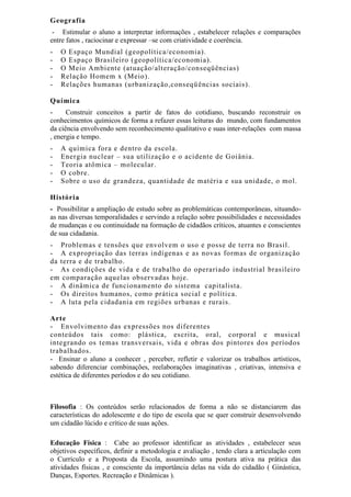 Geografia
- Estimular o aluno a interpretar informações , estabelecer relações e comparações
entre fatos , raciocinar e expressar –se com criatividade e coerência.
- O Espaço Mundial (geopolítica/economia).
- O Espaço Brasileiro (geopolítica/economia).
- O Meio Ambiente (atuação/alteração/conseqüências)
- Relação Homem x (Meio).
- Relações humanas (urbanização,conseqüências sociais).
Química
- Construir conceitos a partir de fatos do cotidiano, buscando reconstruir os
conhecimentos químicos de forma a refazer essas leituras do mundo, com fundamentos
da ciência envolvendo sem reconhecimento qualitativo e suas inter-relações com massa
, energia e tempo.
- A química fora e dentro da escola.
- Energia nuclear – sua utilização e o acidente de Goiânia.
- Teoria atômica – molecular.
- O cobre.
- Sobre o uso de grandeza, quantidade de matéria e sua unidade, o mol.
História
- Possibilitar a ampliação de estudo sobre as problemáticas contemporâneas, situando-
as nas diversas temporalidades e servindo a relação sobre possibilidades e necessidades
de mudanças e ou continuidade na formação de cidadãos críticos, atuantes e conscientes
de sua cidadania.
- Problemas e tensões que envolvem o uso e posse de terra no Brasil.
- A expropriação das terras indígenas e as novas formas de organização
da terra e de trabalho.
- As condições de vida e de trabalho do operariado industrial brasileiro
em comparação aquelas observadas hoje.
- A dinâmica de funcionamento do sistema capitalista.
- Os direitos humanos, como prática social e política.
- A luta pela cidadania em regiões urbanas e rurais.
Arte
- Envolvimento das expressões nos diferentes
conteúdos tais como: plástica, escrita, oral, corporal e musical
integrando os temas transversais, vida e obras dos pintores dos períodos
trabalhados.
- Ensinar o aluno a conhecer , perceber, refletir e valorizar os trabalhos artísticos,
sabendo diferenciar combinações, reelaborações imaginativas , criativas, intensiva e
estética de diferentes períodos e do seu cotidiano.
Filosofia : Os conteúdos serão relacionados de forma a não se distanciarem das
características do adolescente e do tipo de escola que se quer construir desenvolvendo
um cidadão lúcido e crítico de suas ações.
Educação Física : Cabe ao professor identificar as atividades , estabelecer seus
objetivos específicos, definir a metodologia e avaliação , tendo clara a articulação com
o Currículo e a Proposta da Escola, assumindo uma postura ativa na prática das
atividades físicas , e consciente da importância delas na vida do cidadão ( Ginástica,
Danças, Esportes. Recreação e Dinâmicas ).
 