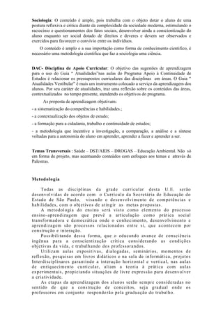 Sociologia: O conteúdo é amplo, pois trabalha com o objeto dotar o aluno de uma
postura reflexiva e critica diante da complexidade da sociedade moderna, estimulando o
raciocínio e questionamentos dos fatos sociais, desenvolver ainda a conscientização do
aluno enquanto ser social dotado de direitos e deveres e devem ser observados e
exercidos para favorecer o convívio entre os indivíduos.
O conteúdo é amplo e a sua importação como forma de conhecimento cientifico, é
necessário uma metodologia cientifica que faz a sociologia uma ciência.
DAC- Disciplina de Apoio Curricular: O objetivo das sugestões de aprendizagem
para o uso do Guia “ Atualidades”nas aulas do Programa Apoio à Continuidade de
Estudos é relacionar os pressupostos curriculares das disciplinas em áreas. O Guia “
Atualidades Vestibular” é mais um instrumento colocado a serviço da aprendizagem dos
alunos. Por seu caráter de atualidades, traz uma reflexão sobre os conteúdos das áreas,
contextualizados no tempo presente, atendendo os objetivos do programa.
As proposta de aprendizagem objetivam:
- a sistematização do competências e habilidades.;
- a contextualização dos objetos de estudo;
- a formação para a cidadania, trabalho e continuidade de estudos;
- a metodologia que incentive a investigação, a comparação, a análise e a síntese
voltadas para a autonomia do aluno em aprender, aprender a fazer e aprender a ser.
Temas Transversais : Saúde – DST/AIDS – DROGAS – Educação Ambiental. Não só
em forma de projeto, mas acentuando conteúdos com enfoques aos temas e através de
Palestras.
Metodologia
Todas as disciplinas da grade curricular desta U.E. serão
desenvolvidas de acordo com o Currículo da Secretária de Educação do
Estado de São Paulo, visando o desenvolvimento de competências e
habilidades, com o objetivos de atingir as metas propostas.
A metodologia do ensino será visto como elemento do processo
ensino-aprendizagem que prevê a articulação como prática social
transformadora e democrática onde o conhecimento, desenvolvimento e
aprendizagem são processos relacionados entre si, que acontecem por
construção e interação.
Possibilitando dessa forma, que o educando avance de consciência
ingênua para a conscientização crítica considerando as condições
objetivas da vida, e trabalhando dos professorandos.
Utilizam aulas expositivas, dialogadas, seminários, momentos de
reflexão, pesquisas em livros didáticos e na sala de informática, projetos
Interdisciplinares garantindo a interação horizontal e vertical, nas aulas
de enriquecimento curricular, aliam a teoria à prática com aulas
experimentais, propiciando situações de livre expressão para desenvolver
a criatividade.
As etapas da aprendizagem dos alunos serão sempre consideradas no
sentido de que a construção de conceitos, seja gradual onde os
professores em conjunto responderão pela graduação do trabalho.
 