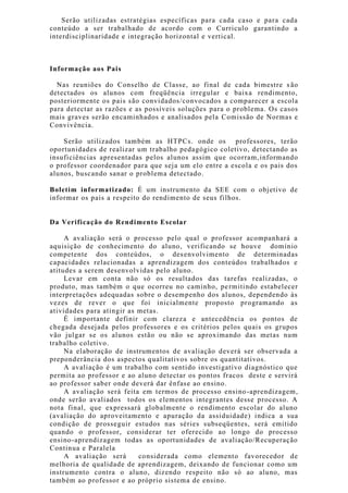 Serão utilizadas estratégias específicas para cada caso e para cada
conteúdo a ser trabalhado de acordo com o Curriculo garantindo a
interdisciplinaridade e integração horizontal e vertical.
Informação aos Pais
Nas reuniões do Conselho de Classe, ao final de cada bimestre s ão
detectados os alunos com freqüência irregular e baixa rendimento,
posteriormente os pais são convidados/convocados a comparecer a escola
para detectar as razões e as possíveis soluções para o problema. Os casos
mais graves serão encaminhados e analisados pela Comissão de Normas e
Convivência.
Serão utilizados também as HTPCs. onde os professores, terão
oportunidades de realizar um trabalho pedagógico coletivo, detectando as
insuficiências apresentadas pelos alunos assim que ocorram,informando
o professor coordenador para que seja um elo entre a escola e os pais dos
alunos, buscando sanar o problema detectado.
Boletim informatizado: É um instrumento da SEE com o objetivo de
informar os pais a respeito do rendimento de seus filhos.
Da Verificação do Rendimento Escolar
A avaliação será o processo pelo qual o professor acompanhará a
aquisição de conhecimento do aluno, verificando se houve domínio
competente dos conteúdos, o desenvolvimento de determinadas
capacidades relacionadas a aprendizagem dos conteúdos trabalhados e
atitudes a serem desenvolvidas pelo aluno.
Levar em conta não só os resultados das tarefas realizadas, o
produto, mas também o que ocorreu no caminho, permitindo estabelecer
interpretações adequadas sobre o desempenho dos alunos, dependendo às
vezes de rever o que foi inicialmente proposto programando as
atividades para atingir as metas.
É importante definir com clareza e antecedência os pontos de
chegada desejada pelos professores e os critérios pelos quais os grupos
vão julgar se os alunos estão ou não se aproximando das metas num
trabalho coletivo.
Na elaboração de instrumentos de avaliação deverá ser observada a
preponderância dos aspectos qualitativos sobre os quantitativos.
A avaliação é um trabalho com sentido investigativo diagnóstico que
permita ao professor e ao aluno detectar os pontos fracos deste e servirá
ao professor saber onde deverá dar ênfase ao ensino.
A avaliação será feita em termos de processo ensino-aprendizagem,
onde serão avaliados todos os elementos integrantes desse processo. A
nota final, que expressará globalmente o rendimento escolar do aluno
(avaliação do aproveitamento e apuração da assiduidade) indica a sua
condição de prosseguir estudos nas séries subseqüentes, será emitido
quando o professor, considerar ter oferecido ao longo do processo
ensino-aprendizagem todas as oportunidades de avaliação/Recuperação
Continua e Paralela
A avaliação será considerada como elemento favorecedor de
melhoria de qualidade de aprendizagem, deixando de funcionar como um
instrumento contra o aluno, dizendo respeito não só ao aluno, mas
também ao professor e ao próprio sistema de ensino.
 