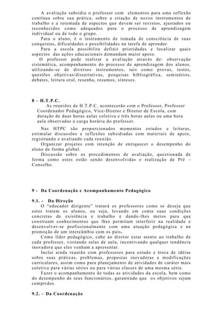 A avaliação subsidia o professor com elementos para uma reflexão
contínua sobre sua prática, sobre a criação de novos instrumentos de
trabalho e a retomada de aspectos que devem ser revistos, ajustados ou
reconhecidos como adequados para o processo de aprendizagem
individual ou de todo o grupo.
Para o aluno, é o instrumento de tomada de consciência de suas
conquistas, dificuldades e possibilidades na tarefa de aprender.
Para a escola possibilita definir prioridades e localizar quais
aspectos das ações educacionais demandam maior apoio.
O professor pode realizar a avaliação através de: observação
sistemática, acompanhamento do processo de aprendizagem dos alunos,
utilizando-se de diversos instrumentos, tais como provas, testes,
questões objetivas/dissertativas, pesquisas bibliográfica, seminários,
debates, leitura oral, resenha, resumos, sínteses.
8 – H.T.P.C.
As reuniões de H.T.P.C. acontecerão com o Professor, Professor
Coordenador Pedagógico, Vice-Diretor e Diretor de Escola, com
duração de duas horas aulas coletiva e três horas aulas ou uma hora
aula observadas a carga horária do professor.
Nas HTPC são proporcionados momentos estudos e leituras,
estimular discussões e reflexões subsidiadas com materiais de apoio,
registrando e avaliando cada reunião.
Organizar projetos com intenção de enriquecer o desempenho do
aluno de forma global.
Discussão sobre os procedimentos de avaliação, questionada de
forma como estes estão sendo desenvolvidas e realização de Pré –
Conselho.
9 - Da Coordenação e Acompanhamento Pedagógico
9.1. - Da Direção
O “educador dirigente” tratará os professores como se deseja que
estes tratem os alunos, ou seja, levando em conta suas condições
concretas de existência e trabalho e dando-lhes meios para que
construam conhecimentos que lhes permitam interferir na realidade e
desenvolver-se profissionalmente com uma atuação pedagógica e na
promoção de um intercâmbio com os pais.
Como líder pedagógico, cabe ao diretor estar atento ao trabalho de
cada professor, visitando salas de aula, incentivando qualquer tendência
inovadora que eles venham a apresentar.
Inclui ainda reunião com professores para estudo e troca de idéias
sobre suas práticas, problemas, propostas inovadoras e modificações
curriculares, assim como para planejamento de atividades de caráter mais
coletivo para várias séries ou para várias classes de uma mesma série.
Fazer o acompanhamento de todas as atividades da escola, bem como
do desempenho de seus funcionários, garantindo que os objetivos sejam
cumpridos.
9.2. – Da Coordenação
 