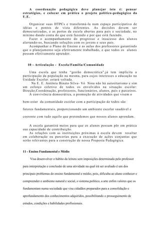 A coordenação pedagógica deve planejar isto é: pensar
estratégias, e colocar em prática o projeto político-pedagógico da
U.E.
Organizar suas HTPCs e transformá-la num espaço participativo de
idéias e pontos de vista diferentes. As decisões devem ser
democratizadas, e as portas da escola abertas para pais e sociedade, no
mínimo dando conta do que está fazendo e por que está fazendo.
Fazer o acompanhamento do progresso e insucesso dos alunos
alertando-os, buscando soluções com os jovens e seus pais.
Acompanhar o Plano de Ensino e as aulas dos professores garantindo
que o planejamento seja efetivamente trabalhado, e que todos os alunos
possam efetivamente aprender.
10 - Articulação - Escola/Família/Comunidade
Uma escola que tenha “gestão democrática”,já tem implícita a
participação da população na mesma, para cujos interesses a educação na
Unidade Escolar. estará voltada.
Na E. E. Antônia Binato Silva- Vó Nina não há autoritarismo e sim
um esforço coletivo de todos os envolvidos na situação escolar:
Direção,Coordenação, professores, funcionários, alunos, pais e parceiros.
A convivência democrática, a promoção de atividades que visem o
bem-estar da comunidade escolar com a participação de todos são
fatores fundamentais, proporcionando um ambiente escolar saudável e
coerente com tudo aquilo que pretendemos que nossos alunos aprendam.
A escola garantirá meios para que os alunos possam pôr em prática
sua capacidade de contribuição.
As relações com as instituições próximas à escola devem resultar
em colaboração ou parcerias para a execução de ações conjuntas que
serão relevantes para a construção de nossa Proposta Pedagógica.
11 - Ensino Fundamental e Médio
Visa desenvolver o hábito da leitura sem imposições determinada pelo professor
para interpretação e conclusão de uma atividade na qual irá ser avaliado é um dos
principais problemas do ensino fundamental e médio, pois, dificulta ao aluno conhecer e
compreender o ambiente natural e social, o sistema político, a arte enfim valores que os
fundamentam numa sociedade que visa cidadãos preparados para a consolidação e
aprofundamento dos conhecimentos adquiridos, possibilitando o prosseguimento de
estudos, condições e habilidades profissionais.
 