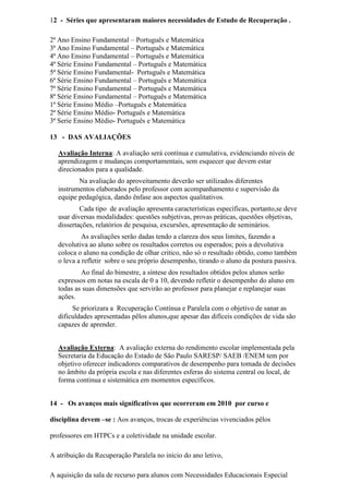 12 - Séries que apresentaram maiores necessidades de Estudo de Recuperação .
2ª Ano Ensino Fundamental – Português e Matemática
3ª Ano Ensino Fundamental – Português e Matemática
4ª Ano Ensino Fundamental – Português e Matemática
4ª Série Ensino Fundamental – Português e Matemática
5ª Série Ensino Fundamental- Português e Matemática
6ª Série Ensino Fundamental – Português e Matemática
7ª Série Ensino Fundamental – Português e Matemática
8ª Série Ensino Fundamental – Português e Matemática
1ª Série Ensino Médio –Português e Matemática
2ª Série Ensino Médio- Português e Matemática
3ª Serie Ensino Médio- Português e Matemática
13 - DAS AVALIAÇÕES
Avaliação Interna: A avaliação será contínua e cumulativa, evidenciando níveis de
aprendizagem e mudanças comportamentais, sem esquecer que devem estar
direcionados para a qualidade.
Na avaliação do aproveitamento deverão ser utilizados diferentes
instrumentos elaborados pelo professor com acompanhamento e supervisão da
equipe pedagógica, dando ênfase aos aspectos qualitativos.
Cada tipo de avaliação apresenta características específicas, portanto,se deve
usar diversas modalidades: questões subjetivas, provas práticas, questões objetivas,
dissertações, relatórios de pesquisa, excursões, apresentação de seminários.
As avaliações serão dadas tendo a clareza dos seus limites, fazendo a
devolutiva ao aluno sobre os resultados corretos ou esperados; pois a devolutiva
coloca o aluno na condição de olhar critico, não só o resultado obtido, como também
o leva a refletir sobre o seu próprio desempenho, tirando o aluno da postura passiva.
Ao final do bimestre, a síntese dos resultados obtidos pelos alunos serão
expressos em notas na escala de 0 a 10, devendo refletir o desempenho do aluno em
todas as suas dimensões que servirão ao professor para planejar e replanejar suas
ações.
Se priorizara a Recuperação Contínua e Paralela com o objetivo de sanar as
dificuldades apresentadas pêlos alunos,que apesar das difíceis condições de vida são
capazes de aprender.
Avaliação Externa: A avaliação externa do rendimento escolar implementada pela
Secretaria da Educação do Estado de São Paulo SARESP/ SAEB /ENEM tem por
objetivo oferecer indicadores comparativos de desempenho para tomada de decisões
no âmbito da própria escola e nas diferentes esferas do sistema central ou local, de
forma continua e sistemática em momentos específicos.
14 - Os avanços mais significativos que ocorreram em 2010 por curso e
disciplina devem –se : Aos avanços, trocas de experiências vivenciados pêlos
professores em HTPCs e a coletividade na unidade escolar.
A atribuição da Recuperação Paralela no início do ano letivo,
A aquisição da sala de recurso para alunos com Necessidades Educacionais Especial
 