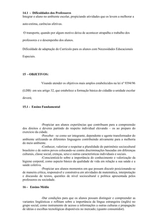 14.1 - Dificuldades dos Professores
Integrar o aluno no ambiente escolar, propiciando atividades que os levem a melhorar a
auto-estima, carências afetivas.
O transporte, quando por algum motivo deixa de acontecer atrapalha o trabalho dos
professores e o desempenho dos alunos.
Dificuldade de adaptação do Currículo para os alunos com Necessidades Educacionais
Especiais.
15 - OBJETIVOS:
Visando atender os objetivos mais amplos estabelecidos na lei nº 9394/96
(LDB) em seu artigo 32, que estabelece a formação básica do cidadão a unidade escolar
deverá;
15.1 - Ensino Fundamental
-Propiciar aos alunos experiências que contribuam para a compreensão
dos direitos e deveres partindo do respeito individual elevando – os ao preparo do
exercício da cidade.
-Perceber –se como ser integrante, dependente e agente transformador do
ambiente utilizando as diferentes linguagens contribuindo ativamente para a melhoria
do meio ambiente.
-Conhecer, valorizar e respeitar a pluralidade do patrimônio sociocultural
brasileiro e de outros povos colocando-se contra discriminações baseadas em diferenças
culturais, classe social, crenças, sexo e outras características individuais e sociais.
-Conscientizá-lo sobre a importância do conhecimento e valorização da
higiene corporal, como aspecto básico da qualidade de vida em relação a sua saúde e a
saúde coletiva.
-Propiciar aos alunos momentos em que possam discutir posicionando-se
de maneira crítica, responsável e construtiva em atividades de matemática, interpretação
e discussão de textos, questões de nível sociocultural e política apresentada pelos
professores ou sociedade.
16 - Ensino Médio
-Dar condições para que os alunos possam distinguir e compreender as
variantes lingüísticas e reflitam sobre a importância da língua estrangeira (inglês) no
grupo social, como instrumento de acesso a informações a outras culturas e propagação
de idéias e escolhas tecnológicas disponíveis no mercado; (quanto consumidor).
 