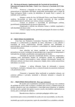 18 - Do desenvolvimento e implementação do Currículo da Secretária de
Educação do Estado de São Paulo: Ciclo I- Ler e Escrever e Currículo: (E.F Ciclo
II e E.M.)
-Promover a integração do aluno, procurando oferecer condições que
potencializem as capacidades individuais, propiciando oportunidades para o estudo da
língua portuguesa falada e escrita, da matemática, do mundo físico e natural e da
realidade social e política.
-Integrar o ensino da Arte, da Educação Física e uma língua Estrangeira
moderna, favorecendo ao aluno uma formação consciente de uma sociedade
multicultural onde ele confronte seus valores, crenças e competências.
-Colocar ao professor a necessidade de aprendizagem contínua,
possibilitando acompanhamento do processo educacional.
-Organização e reflexão nas diferentes formas e trabalho respeitando a
individualidade de classe e série.
-Utilizar o espaço escolar, permitindo participação dos alunos na solução
das atividades propostas.
19 - PRINCÍPIOS FILOSÓFICOS
-Com base nos Parâmetros Curriculares Nacionais (PCN) consideraremos a
formação e o conhecimento já adquirido do aluno, induzindo-o a uma reflexão e
concepção de novos conhecimentos devendo expressar suas habilidades e
potencialidades, possibilitando ao professor a consolidação do conteúdo proposto ou
retomado dos mesmos.
-Será oferecida aos alunos igualdade de condições durante sua
permanência na escola e estratégias de aprendizagem que o capacitem na interpretação e
realização das atividades considerando o prosseguimento de estudos.
-Liberdade de expressão considerando direitos e deveres, compreende a
cidadania como participantes dotados de inteligência, atitudes de solidariedade,
cooperação e respeito posicionando-se contra qualquer discriminação baseada em
diferenças culturais, de classe social, crença,sexo, religião, etnia e outras características
individuais e os sociais.
-Conhecer e utilizar diferentes fontes de informação e recursos
tecnológicos, incluindo a formação ética e o desenvolvimento da autonomia intelectual
e do pensamento crítico.
-Transmitir e interpretar idéias usufruindo as produções culturais, em
contextos públicos e privados, atendendo a diferentes intenções e situações de
comunicação.
19.1 - PRINCÍPIOS PEDAGÓGICOS (Para que ensinamos)
De acordo com os parâmetros curriculares nacionais que visa a melhoria
da qualidade do ensino onde se prepara o estudante para exercer a cidadania através de
projetos educativos que com competência e criatividade possa dinamizar os trabalhos
em sala de aula e garantir não apenas o acesso a escola, mas também a permanência na
mesma, para a construção da cidadania.
Baseada nesses objetivos, o princípio pedagógico define o que
necessitamos para a nossa comunidade de acordo com suas necessidades, seu dia-a-dia
mostrando que escola com parcerias e apoio da comunidade leva o estudante a entender
 