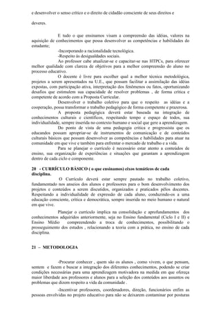 e desenvolver o senso crítico e o direito de cidadão consciente de seus direitos e
deveres.
E tudo o que ensinamos visam a compreensão das idéias, valores na
aquisição de conhecimentos que possa desenvolver as competências e habilidades do
estudante;
-Incorporando a racionalidade tecnológica.
-Respeito às desigualdades sociais.
Ao professor cabe atualizar-se e capacitar-se nas HTPCs, para oferecer
melhor qualidade com clareza de objetivos para a melhor compreensão do aluno no
processo educativo.
O docente é livre para escolher qual a melhor técnica metodológica,
projetos a serem apresentados na U.E., que possam facilitar a assimilação das idéias
expostas, com participação ativa, interpretação dos fenômenos ou fatos, oportunizando
desafios que estimulem sua capacidade de resolver problemas , de forma crítica e
competente de acordo com a Proposta Curricular.
Desenvolver o trabalho coletivo para que o respeito as idéias e a
cooperação, possa transformar o trabalho pedagógico de forma competente e prazerosa.
A proposta pedagógica deverá estar baseada na integração de
conhecimentos culturais e científicos, respeitando tempo e espaço de todos, sua
individualidade, sempre inserida no contexto humano e social que gere a aprendizagem.
Do ponto de vista de uma pedagogia critica e progressista que os
educandos possam apropriar-se de instrumentos de comunicação e de conteúdos
culturais básicos que possam desenvolver as competências e habilidades para atuar na
comunidade em que vive e também para enfrentar o mercado de trabalho e a vida.
Para se planejar o currículo é necessário estar atento a conteúdos de
ensino, sua organização de experiências e situações que garantam a aprendizagem
dentro de cada ciclo e componente.
20 - CURRÍCULO BÁSICO ( o que ensinamos) eixos temáticos de cada
disciplina.
O Currículo deverá estar sempre pautado no trabalho coletivo,
fundamentado nos anseios dos alunos e professores para o bom desenvolvimento dos
projetos e conteúdos a serem discutidos, organizados e praticados pêlos docentes.
Respeitando a individualidade de expressão de cada aluno, conduzindo-os a uma
educação consciente, crítica e democrática, sempre inserida no meio humano e natural
em que vive.
Planejar o currículo implica na consolidação e aprofundamentos dos
conhecimentos adquiridos anteriormente, seja no Ensino fundamental (Ciclo I e II) e
Ensino Médio compreendendo a troca de conhecimentos, possibilitando o
prosseguimento dos estudos , relacionando a teoria com a prática, no ensino de cada
disciplina.
21 – METODOLOGIA
-Procurar conhecer , quem são os alunos , como vivem, o que pensam,
sentem e fazem e buscar a integração dos diferentes conhecimentos, podendo se criar
condições necessárias para uma aprendizagem motivadora na medida em que ofereça
maior liberdade aos professores e alunos para a seleção dos conteúdos aos assuntos ou
problemas que dizem respeito a vida da comunidade .
-Incentivar professores, coordenadores, direção, funcionários enfim as
pessoas envolvidas no projeto educativo para não se deixarem contaminar por posturas
 