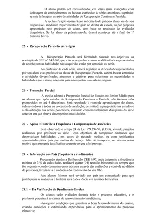 O aluno poderá ser reclassificado, em séries mais avançadas com
defasagem de conhecimentos ou lacunas curricular de séries anteriores, suprindo-
se esta defasagem através de atividades de Recuperação Continua e Paralela.
A reclassificação ocorrerá por solicitação do próprio aluno, ou de seu
responsável, mediante requerimento dirigido ao diretor da escola, ou por proposta
apresentada pelo professor do aluno, com base no resultado de avaliação
diagnóstica. Se for aluno da própria escola, deverá acontecer até o final do 1º
bimestre letivo.
25 - Recuperação Paralela- estratégias
A Recuperação Paralela será formulado baseado nos objetivos da
resolução da SEE nº 34/2000, que visa acompanhar e sanar as dificuldades apresentadas
de acordo com as habilidades não adquiridas e não por conteúdo ou série.
Ao professor de cada série, caberá registrar as dificuldades apresentadas
por seu aluno e ao professor da classe da Recuperação Paralela, caberá buscar conteúdo
e atividades diversificadas, atraentes e criativas para solucionar as necessidades e
habilidades que o aluno necessita para acompanhar sua sala de origem.
26 - Promoção Parcial
A escola adotará a Progressão Parcial de Estudos no Ensino Médio para
os alunos que, após estudos de Recuperação Contínua e Paralela, não tiverem sido
promovidos em até 4 disciplinas. Será respeitado o ritmo de aprendizagem do aluno,
submetendo-os a todos os processos de avaliação, permitindo a progressão nos estudos e
a classificação nas séries posteriores, cursando concomitantemente disciplinas da série
anterior em que obteve desempenho insatisfatório.
27 - Apoio e Controle a Frequência e Compensação de Ausências
Será observado o artigo 24 da Lei nº9.394/96, (LDB), visando projetos
realizados pelo professor da série , com objetivos de compensar conteúdos que
desenvolvam habilidades , em casos de atestado médico, ou com justificativa
apresentadas pêlos pais por motivo de doença, falta de transporte, ou mesmo outro
motivo que apresente justificativa coerente ao que a lei protege.
28 - Informação aos Pais (frequência e rendimento)
Procurando atender a Deliberação CEE 9/97, onde determina a freqüência
mínima de 75% de aulas dadas, realizará quatro (04) reuniões bimestrais ou sempre que
for necessário, onde comunicaremos aos pais através das avaliações e controle no diário
do professor, freqüência e ausências do rendimento do seu filho.
Aos alunos faltosos será enviado aos pais um comunicado para que
justifiquem as ausências e também será dado ciência em reuniões bimestrais.
28.1 - Da Verificação do Rendimento Escolar
Os alunos serão avaliados durante todo o processo educativo, e o
professor pesquisará as causas do aproveitamento insuficiente;
-Assegurar condições que garantam o bom desenvolvimento do ensino,
criando condições e estimulando experiências para o aprimoramento do processo
educativo.
 