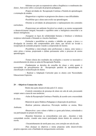 -Informar aos pais ou responsáveis sobre a freqüência e o rendimento dos
alunos , bem como sobre a execução da proposta pedagógica.
-Propor atividades de Recuperação Continua e Paralela de aprendizagem
e orientação de estudos.
-Diagnosticar e registrar os progressos dos alunos e suas dificuldades.
-Possibilitar que o aluno auto-avalie sua aprendizagem.
-Orientar as atividades de planejamento e replanejamento dos conteúdos
curriculares.
-Proporcionar um ambiente favorável ao estudo e ao ensino assegurando
o desenvolvimento integral, buscando o equilíbrio entre a inteligência emocional e as
demais inteligências.
-Assegurar os laços de solidariedade humana e fortalecer a tolerância
recíproca valorizando e firmando os vínculos familiares.
-Estimular e possibilitar os estudos e trabalho em grupo, a troca e a
divulgação de assuntos não compreendidos pelo aluno, que deverá ser levado a
recuperação do conteúdo proposto visando a compreensão do mesmo.
-Possibilitar a inter-relação entre profissionais e alunos, entre turnos e
entre séries e turmas, propiciando o debate permanente sobre o processo de ensino
aprendizagem.
-Tomar ciência dos resultados das avaliações e recorrer se necessário o
encaminhamento do aluno as aulas de Recuperação Paralela.
-Fundamentar as decisões do conselho de classe e série quanto à
necessidade de procedimentos de Recuperação paralela da aprendizagem de
classificação e reclassificação de alunos.
- Realizar a Adaptação Curricular para os alunos com Necessidades
Educacionais Especiais.
29 – Objetivos Comuns das Ações
Dentro das ações desenvolvidas pela U.E. temos:
-Controle sistemático de presença do aluno em sala de aula, procurando
sempre sanar a causa de suas ausências;
-Aulas de Recuperação Continua e Paralela, de acordo com a necessidade
do aluno.
-Material de apoio Didático-Pedagógico à disposição do professor.
-Realizar palestras educativas; Prevenção também se ensina, Meio
Ambiente.
-Desenvolver com o aluno o hábito e o gosto pela leitura, estimulando a
sua participação no projeto de leitura;
-Reuniões bimestrais ou extraordinárias com pais , docentes e toda
comunidade escolar, visando uma maior participação destes dentro do contexto da
escola.
- Encaminhamento de tarefa para casa, com correção em sala de aula.
-Para alcançar os objetivos e metas propostas serão desenvolvidos
projetos especiais com a finalidade de enriquecimento curricular.
 