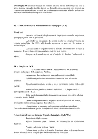 Observação: Os assuntos tratados em reuniões em que haverá participação de todo o
corpo docente e direção, também deverá ser discutido em nossa escola com o intuito de
repensarmos nossa prática e permitir aos professores momentos de reflexão na busca de
aplicação de novas metodologias na sala-de-aula.
30 – Da Coordenação e Acompanhamento Pedagógico (PCP)
Objetivos:
-Atuar na elaboração e implementação da proposta curricular na proposta
pedagógica juntos com os professore.
-Articulador na integração da equipe escolar no desenvolvimento do
projeto pedagógico da U.E., objetivando aprimorar o processo de ensino e
aprendizagem.
-A necessidade de se potencializar o trabalho articulado entre a escola e
as equipes de supervisão, oficina pedagógica e diretoria de ensino.
-Integrar o desenvolvimento do Currículo do Ensino Fundamental e
Médio.
31 - Funções do P.C.P
-Auxiliar a direção da U.E., na coordenação dos diferentes
projetos inclusive os de Recuperação Paralela..
-Assessorar a direção da escola na relação escola/comunidade.
-Subsidiar os professores no desenvolvimento de suas atividades
docentes.
-Executar, acompanhar e avaliar as ações previstas no projeto pedagógico
da U.E.
-Potencializar e garantir o trabalho coletivo na U.E., organizando e
participando das H.T.P.Cs.
-Estar atento às necessidades dos docentes, e quando necessário solicitar
orientação técnica da D.E
- Fazer acompanhamento do progresso e das dificuldades dos alunos,
procurando incentiva-los e propondo-lhes soluções.
- Acompanhar as aulas dos professores garantindo a execução do
Currículo, observando se o que foi planejado está sendo efetivamente desenvolvido.
Ações desenvolvidas nas horas de Trabalho Pedagógico (H.T.P.Cs.)
Pauta de atividades, textos.
Ações:- Momento para Estudos de informações de Orientações
Técnicas.
Preparo:- selecionar textos e vídeos.
Elaboração de gráficos e descrição dos dados sobre o desempenho dos
alunos buscando novas soluções para aprimoramento das avaliações.
 