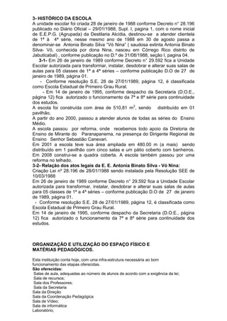 3- HISTÓRICO DA ESCOLA
A unidade escolar foi criada 28 de janeiro de 1988 conforme Decreto n° 28.196
publicado no Diário Oficial – 29/01/1988, Supl. I, pagina 1, com o nome inicial
de E.E.P.G. (Agrupada) da Destilaria Alcídia, destinou-se a atender clientela
de 1ª à 4ª série, nesse mesmo ano de 1988 em 30 de agosto passa a
denominar-se Antonia Binato Silva “Vó Nina” ( saudosa extinta Antonia Binato
Silva- Vó, conhecida por dona Nina, nasceu em Córrego Rico distrito de
Jabuticabal) , conforme publicação no D.º de 31/08/1988, seção I, pagina 04.
3-1- Em 26 de janeiro de 1989 conforme Decreto n° 29.592 fica a Unidade
Escolar autorizada para transformar, instalar, desdobrar e alterar suas salas de
aulas para 05 classes de 1ª a 4ª séries – conforme publicação D.O de 27 de
janeiro de 1989, página 01.
- Conforme resolução S.E. 28 de 27/01/1989, página 12, é classificada
como Escola Estadual de Primeiro Grau Rural.
- Em 14 de janeiro de 1995, conforme despacho da Secretaria (D.O.E.,
página 12) fica autorizado o funcionamento da 7ª e 8ª série para continuidade
dos estudos.
A escola foi construída com área de 510,81 m2
, sendo distribuído em 01
pavilhão.
A partir do ano 2000, passou a atender alunos de todas as séries do Ensino
Médio.
A escola passou por reforma, onde recebemos todo apoio da Diretoria de
Ensino de Mirante do Paranapanema, na presença do Dirigente Regional de
Ensino Senhor Sebastião Canevari.
Em 2001 a escola teve sua área ampliada em 480.00 m (a mais) sendo
distribuído em 1 pavilhão com cinco salas e um pátio coberto com banheiros.
Em 2008 construi-se a quadra coberta. A escola também passou por uma
reforma no telhado.
3-2- Relação dos atos legais da E. E. Antonia Binato Silva - Vó Nina:
Criação Lei nº 28.196 de 28/01/1988 sendo instalada pela Resolução SEE de
10/03/1988
Em 26 de janeiro de 1989 conforme Decreto n° 29.592 fica a Unidade Escolar
autorizada para transformar, instalar, desdobrar e alterar suas salas de aulas
para 05 classes de 1ª a 4ª séries – conforme publicação D.O de 27 de janeiro
de 1989, página 01.
- Conforme resolução S.E. 28 de 27/01/1989, página 12, é classificada como
Escola Estadual de Primeiro Grau Rural.
Em 14 de janeiro de 1995, conforme despacho da Secretaria (D.O.E., página
12) fica autorizado o funcionamento da 7ª e 8ª série para continuidade dos
estudos.
ORGANIZAÇÃO E UTILIZAÇÃO DO ESPAÇO FÍSICO E
MATÉRIAS PEDAGÓGICOS.
Esta instituição conta hoje, com uma infra-estrutura necessária ao bom
funcionamento das etapas oferecidas.
São oferecidas:
Salas de aula, adequadas ao número de alunos de acordo com a exigência da lei;
Sala de recursos;
Sala dos Professores;
Sala da Secretaria
Sala da Direção
Sala da Coordenação Pedagógica
Sala de Vídeo;
Sala de informática
Laboratório;
 