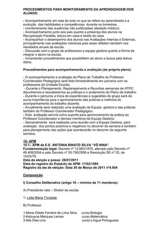 PROCEDIMENTOS PARA MONITORAMENTO DA APRENDIZAGEM DOS
ALUNOS:
- Acompanhamento em sala de aula no que se refere ao aprendizado e a
evolução das habilidades e competências durante os bimestres.
- monitoramento das ausências não justificadas( atestado médico).
- Acompanhamento junto aos pais quanto a presença dos alunos na
Recuperação Paralela, leitura em casa e tarefa de casa.
- Acompanhar o desempenho dos alunos nas Avaliações Internas e Externas,
principalmente nas avaliações rotineiras pois estas refletem também nos
resultados anuais da escola.
- Discussão com o grupo de professores e equipe gestora quanto a forma de
integrar o aluno na escola.
- Incrementar procedimentos que possibilitem ao aluno a busca pela leitura
diária.
Procedimentos para acompanhamento e avaliação (do próprio plano)
- O acompanhamento e avaliação do Plano de Trabalho do Professor
Coordenador Pedagógico será feito bimestralmente em parceria com os
professores da Unidade Escolar.
- Durante o Planejamento, Replanejamento e Reuniões semanais de HTPC
discutiremos e reavaliaremos as práticas e o andamento do Plano de trabalho.
- Durante o percurso a troca de experiências e sugestões do grupo será de
suma importância para o aprimoramento das práticas e melhoria do
acompanhamento do trabalho docente.
- Anualmente será realizado uma avaliação da Equipe gestora e das práticas
também do Professor Coordenador Pedagógico.
- Esta avaliação servirá como suporte para aprimoramento da prática do
Professor Coordenador e demais membros da Equipe Gestora.
- Semanalmente será realizada uma reunião com a Equipe Gestora, para
avaliação dos pontos positivos e negativos no decorrer da semana e também
para planejamento das ações que acontecerão no decorrer da seguinte
semana.
10- APM
10.1– APM da E.E. ANTONIA BINATO SILVA “VÓ NINA”
Fundamentação legal: Decreto nº 12.983/1978, alterado pelo Decreto nº
48.408/2004 e pelo Decreto nº 50.756/2006 e Resolução SE nº 25, de
14/03/79.
Data da eleição e posse: 28/01/2011
Data do registro do Estatuto da APM: 17/02/1995
Registro da ata de eleição: Data 30 de Março de 2011 nº4.954
Composição
I) Conselho Deliberativo (artigo 16 – mínimo de 11 membros):
A) Presidente nato – Diretor de escola
1- Leila Maria Trindade
B) Professor
1-Maria Odete Ferreira de Lima Silva curso:Biologia
2-Katiuscia Marques Lemes curso:Matemática
3-Ilda Dias Lins curso:Língua Portuguesa
 