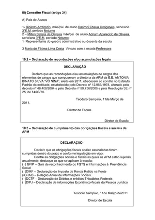 III) Conselho Fiscal (artigo 34)
A) Pais de Alunos
1- Ricardo Ambrozio mãe/pai de aluno Raomni Chaua Gonçalves ,serie/ano
3°E.M, período Noturno
2 – Milton Batista de Oliveira mãe/pai de aluno Adnam Aparecido de Oliveira,
serie/ano 3ºE.M, período Noturno
1 Representante do quadro administrativo ou docente da escola
3 Maria de Fátima Lima Costa Vinculo com a escola:Professora
10.2 – Declaração de reconduções e/ou acumulações legais
DECLARAÇÃO
Declaro que as reconduções e/ou acumulações de cargos dos
elementos de cargos que compuseram a diretoria da APM da E.E. ANTONIA
BINATO SILVA “VÓ NINA”, eleita em 2011, obedecem ao condito no Estatuto
Padrão da entidade, estabelecido pelo Decreto nº 12.983/1978, alterado pelo
decreto nº 48.408/2004 e pelo Decreto nº 50.756/2006 e pela Resolução SE nº
25, de 14/03/79.
Teodoro Sampaio, 11de Março de
2011.
Diretor de Escola
Diretor de Escola
10.3 – Declaração de cumprimento das obrigações fiscais e sociais da
APM
DECLARAÇÃO
Declaro que as obrigações fiscais abaixo assinaladas foram
cumpridas dentro do prazo e conforme legislação em vigor.
Dentre as obrigações sociais e fiscais as quais as APM estão sujeitas
anualmente, destaque as que se aplicam à escola:
( ) GFIP – Guia de reconhecimento do FGTS e Informações à Previdência
Social
( )DIRF – Declaração do Imposto de Renda Retido na Fonte
(X)RAIS – Relação Anual de Informações Sociais
( )DCTF – Declaração de Débitos e créditos Tributários Federais
( )DIPJ – Declaração de informações Econômico-fiscais da Pessoa Jurídica
Teodoro Sampaio, 11de Março de2011
Diretor de Escola
 
