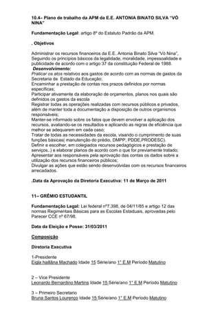 10.4– Plano de trabalho da APM da E.E. ANTONIA BINATO SILVA “VÓ
NINA”
Fundamentação Legal: artigo 8º do Estatuto Padrão da APM.
. Objetivos
Administrar os recursos financeiros da E.E. Antonia Binato Silva “Vó Nina”,
Seguindo os princípios básicos da legalidade, moralidade, impessoalidade e
publicidade de acordo com o artigo 37 da constituição Federal de 1988.
Desenvolvimento:
Praticar os atos relativos aos gastos de acordo com as normas de gastos da
Secretaria de Estado da Educação;
Encaminhar a prestação de contas nos prazos definidos por normas
específicas;
Participar ativamente da elaboração de orçamentos, planos nos quais são
definidos os gastos da escola
Registrar todas as operações realizadas com recursos públicos e privados,
além de manter toda a documentação a disposição de outros organismos
responsáveis;
Manter-se informado sobre os fatos que devem envolver a aplicação dos
recursos, avaliando-se os resultados e aplicando as regras de eficiência que
melhor se adequarem em cada caso;
Tratar de todas as necessidades da escola, visando o cumprimento de suas
funções básicas( manutenção do prédio, DMPP, PDDE,PRODESC).
Definir e escolher, em colegiados recursos pedagógicos e prestação de
serviços..) e elaborar planos de acordo com o que for previamente tratado;
Apresentar aos responsáveis pela aprovação das contas os dados sobre a
utilização dos recursos financeiros públicos;
Divulgar as ações que estão sendo desenvolvidas com os recursos financeiros
arrecadados.
.Data da Aprovação da Diretoria Executiva: 11 de Março de 2011
11– GRÊMIO ESTUDANTIL
Fundamentação Legal: Lei federal nº7.398, de 04/11/85 e artigo 12 das
normas Regimentais Básicas para as Escolas Estaduais, aprovadas pelo
Parecer CCE nº 67/98.
Data da Eleição e Posse: 31/03/2011
Composição
Diretoria Executiva
1-Presidente
Eigla haillâna Machado Idade 15 Série/ano 1° E.M Período Matutino
2 – Vice Presidente
Leonardo Bernardino Martins Idade 15 Série/ano 1° E.M Período Matutino
3 – Primeiro Secretario
Bruna Santos Lourenço Idade 15 Série/ano 1° E.M Período Matutino
 