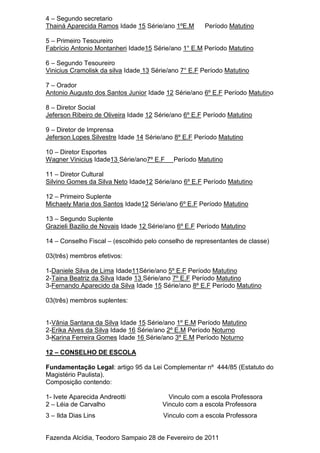 4 – Segundo secretario
Thainá Aparecida Ramos Idade 15 Série/ano 1ºE.M Período Matutino
5 – Primeiro Tesoureiro
Fabrício Antonio Montanheri Idade15 Série/ano 1° E.M Período Matutino
6 – Segundo Tesoureiro
Vinicius Cramolisk da silva Idade 13 Série/ano 7° E.F Período Matutino
7 – Orador
Antonio Augusto dos Santos Junior Idade 12 Série/ano 6º E.F Período Matutino
8 – Diretor Social
Jeferson Ribeiro de Oliveira Idade 12 Série/ano 6º E.F Período Matutino
9 – Diretor de Imprensa
Jeferson Lopes Silvestre Idade 14 Série/ano 8º E.F Período Matutino
10 – Diretor Esportes
Wagner Vinicius Idade13 Série/ano7º E.F Período Matutino
11 – Diretor Cultural
Silvino Gomes da Silva Neto Idade12 Série/ano 6º E.F Período Matutino
12 – Primeiro Suplente
Michaely Maria dos Santos Idade12 Série/ano 6º E.F Período Matutino
13 – Segundo Suplente
Grazieli Bazilio de Novais Idade 12 Série/ano 6º E.F Período Matutino
14 – Conselho Fiscal – (escolhido pelo conselho de representantes de classe)
03(três) membros efetivos:
1-Daniele Silva de Lima Idade11Série/ano 5º E.F Período Matutino
2-Taina Beatriz da Silva Idade 13 Série/ano 7º E.F Período Matutino
3-Fernando Aparecido da Silva Idade 15 Série/ano 8º E.F Período Matutino
03(três) membros suplentes:
1-Vânia Santana da Silva Idade 15 Série/ano 1º E.M Período Matutino
2-Erika Alves da Silva Idade 16 Série/ano 2º E.M Período Noturno
3-Karina Ferreira Gomes Idade 16 Série/ano 3º E.M Período Noturno
12 – CONSELHO DE ESCOLA
Fundamentação Legal: artigo 95 da Lei Complementar nº 444/85 (Estatuto do
Magistério Paulista).
Composição contendo:
1- Ivete Aparecida Andreotti Vinculo com a escola Professora
2 – Léia de Carvalho Vinculo com a escola Professora
3 – Ilda Dias Lins Vinculo com a escola Professora
Fazenda Alcídia, Teodoro Sampaio 28 de Fevereiro de 2011
 