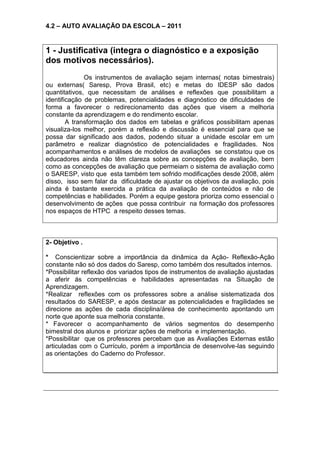 4.2 – AUTO AVALIAÇÃO DA ESCOLA – 2011
1 - Justificativa (integra o diagnóstico e a exposição
dos motivos necessários).
Os instrumentos de avaliação sejam internas( notas bimestrais)
ou externas( Saresp, Prova Brasil, etc) e metas do IDESP são dados
quantitativos, que necessitam de análises e reflexões que possibilitam a
identificação de problemas, potencialidades e diagnóstico de dificuldades de
forma a favorecer o redirecionamento das ações que visem a melhoria
constante da aprendizagem e do rendimento escolar.
A transformação dos dados em tabelas e gráficos possibilitam apenas
visualiza-los melhor, porém a reflexão e discussão é essencial para que se
possa dar significado aos dados, podendo situar a unidade escolar em um
parâmetro e realizar diagnóstico de potencialidades e fragilidades. Nos
acompanhamentos e análises de modelos de avaliações se constatou que os
educadores ainda não têm clareza sobre as concepções de avaliação, bem
como as concepções de avaliação que permeiam o sistema de avaliação como
o SARESP, visto que esta também tem sofrido modificações desde 2008, além
disso, isso sem falar da dificuldade de ajustar os objetivos da avaliação, pois
ainda é bastante exercida a prática da avaliação de conteúdos e não de
competências e habilidades. Porém a equipe gestora prioriza como essencial o
desenvolvimento de ações que possa contribuir na formação dos professores
nos espaços de HTPC a respeito desses temas.
2- Objetivo .
* Conscientizar sobre a importância da dinâmica da Ação- Reflexão-Ação
constante não só dos dados do Saresp, como também dos resultados internos.
*Possibilitar reflexão dos variados tipos de instrumentos de avaliação ajustadas
a aferir ás competências e habilidades apresentadas na Situação de
Aprendizagem.
*Realizar reflexões com os professores sobre a análise sistematizada dos
resultados do SARESP, e após destacar as potencialidades e fragilidades se
direcione as ações de cada disciplina/área de conhecimento apontando um
norte que aponte sua melhoria constante.
* Favorecer o acompanhamento de vários segmentos do desempenho
bimestral dos alunos e priorizar ações de melhoria e implementação.
*Possibilitar que os professores percebam que as Avaliações Externas estão
articuladas com o Currículo, porém a importância de desenvolve-las seguindo
as orientações do Caderno do Professor.
 